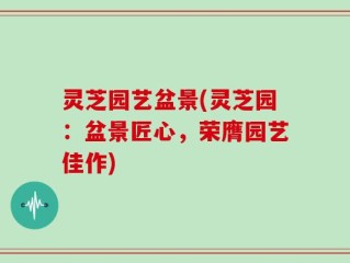 灵芝园艺盆景(灵芝园：盆景匠心，荣膺园艺佳作)