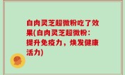 白肉灵芝超微粉吃了效果(白肉灵芝超微粉：提升免疫力，焕发健康活力)