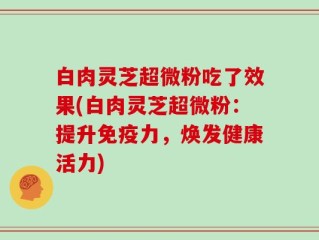 白肉灵芝超微粉吃了效果(白肉灵芝超微粉：提升免疫力，焕发健康活力)