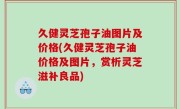 久健灵芝孢子油图片及价格(久健灵芝孢子油价格及图片，赏析灵芝滋补良品)