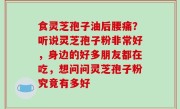 食灵芝孢子油后腰痛？听说灵芝孢子粉非常好，身边的好多朋友都在吃，想问问灵芝孢子粉究竟有多好