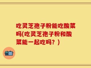 吃灵芝孢子粉能吃酸菜吗(吃灵芝孢子粉和酸菜能一起吃吗？)