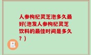 人参枸杞灵芝泡多久最好(泡发人参枸杞灵芝饮料的最佳时间是多久？)
