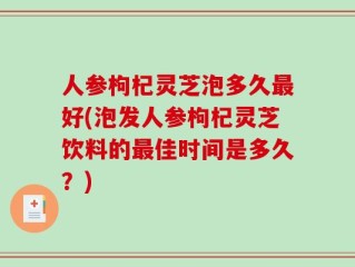 人参枸杞灵芝泡多久最好(泡发人参枸杞灵芝饮料的最佳时间是多久？)
