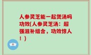 人参灵芝能一起煲汤吗功效(人参灵芝汤：超强滋补组合，功效惊人！)