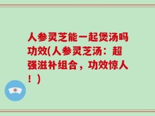人参灵芝能一起煲汤吗功效(人参灵芝汤：超强滋补组合，功效惊人！)