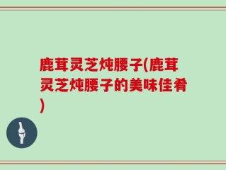 鹿茸灵芝炖腰子(鹿茸灵芝炖腰子的美味佳肴)