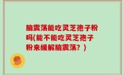 脑震荡能吃灵芝孢子粉吗(能不能吃灵芝孢子粉来缓解脑震荡？)