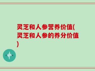 灵芝和人参营养价值(灵芝和人参的养分价值)