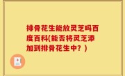 排骨花生能放灵芝吗百度百科(能否将灵芝添加到排骨花生中？)