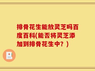 排骨花生能放灵芝吗百度百科(能否将灵芝添加到排骨花生中？)