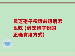 灵芝孢子粉饭前饭后怎么吃 (灵芝孢子粉的正确食用方式)