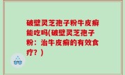 破壁灵芝孢子粉牛皮癣能吃吗(破壁灵芝孢子粉：治牛皮癣的有效食疗？)