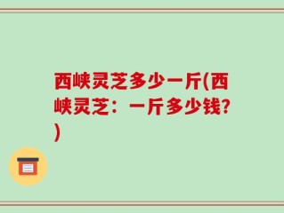 西峡灵芝多少一斤(西峡灵芝：一斤多少钱？)
