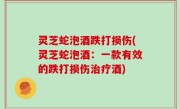 灵芝蛇泡酒跌打损伤(灵芝蛇泡酒：一款有效的跌打损伤治疗酒)