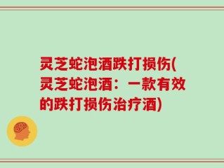 灵芝蛇泡酒跌打损伤(灵芝蛇泡酒：一款有效的跌打损伤治疗酒)