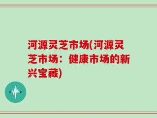 河源灵芝市场(河源灵芝市场：健康市场的新兴宝藏)