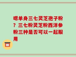 嗯单身三七灵芝孢子粉？三七粉灵芝粉西洋参粉三种是否可以一起服用