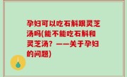 孕妇可以吃石斛跟灵芝汤吗(能不能吃石斛和灵芝汤？——关于孕妇的问题)
