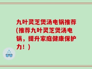 九叶灵芝煲汤电锅推荐(推荐九叶灵芝煲汤电锅，提升家庭健康保护力！)