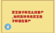 灵芝孢子粉怎么找客户_如何高效寻找灵芝孢子粉潜在客户