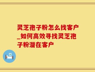 灵芝孢子粉怎么找客户_如何高效寻找灵芝孢子粉潜在客户
