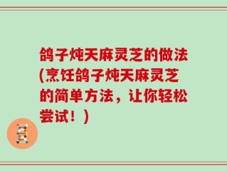 鸽子炖天麻灵芝的做法(烹饪鸽子炖天麻灵芝的简单方法，让你轻松尝试！)
