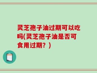 灵芝孢子油过期可以吃吗(灵芝孢子油是否可食用过期？)