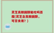 灵芝高胆固醇能吃吗百度(灵芝含高胆固醇，可否食用？)