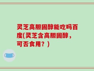 灵芝高胆固醇能吃吗百度(灵芝含高胆固醇，可否食用？)