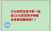 三七和灵芝孢子粉一起吃(三七灵芝孢子粉联合食用效果如何？)