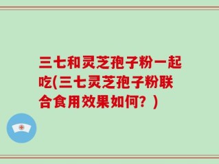 三七和灵芝孢子粉一起吃(三七灵芝孢子粉联合食用效果如何？)