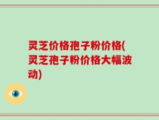 灵芝价格孢子粉价格(灵芝孢子粉价格大幅波动)