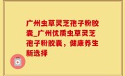 广州虫草灵芝孢子粉胶囊_广州优质虫草灵芝孢子粉胶囊，健康养生新选择
