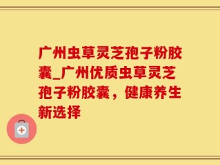 广州虫草灵芝孢子粉胶囊_广州优质虫草灵芝孢子粉胶囊，健康养生新选择