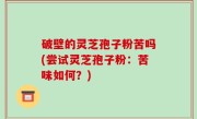 破壁的灵芝孢子粉苦吗(尝试灵芝孢子粉：苦味如何？)