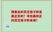 哪里出的灵芝孢子粉是最正宗的？寻找最纯正的灵芝孢子粉来源？