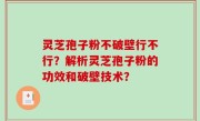 灵芝孢子粉不破壁行不行？解析灵芝孢子粉的功效和破壁技术？