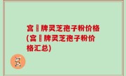 宫渃牌灵芝孢子粉价格(宫渃牌灵芝孢子粉价格汇总)