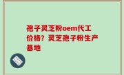 孢子灵芝粉oem代工价格？灵芝孢子粉生产基地