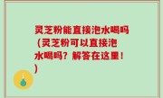 灵芝粉能直接泡水喝吗 (灵芝粉可以直接泡水喝吗？解答在这里！)