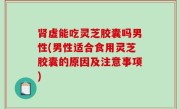 肾虚能吃灵芝胶囊吗男性(男性适合食用灵芝胶囊的原因及注意事项)