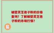 破壁灵芝孢子粉的价格查询？了解破壁灵芝孢子粉的市场行情？