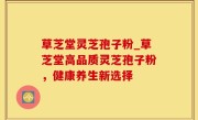 草芝堂灵芝孢子粉_草芝堂高品质灵芝孢子粉，健康养生新选择