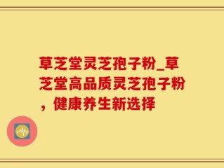 草芝堂灵芝孢子粉_草芝堂高品质灵芝孢子粉，健康养生新选择