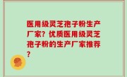 医用级灵芝孢子粉生产厂家？优质医用级灵芝孢子粉的生产厂家推荐？