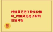 种植灵芝孢子粉有价值吗_种植灵芝孢子粉的价值分析