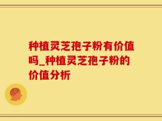种植灵芝孢子粉有价值吗_种植灵芝孢子粉的价值分析