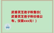 武香灵芝孢子粉售价(武香灵芝孢子粉价格公布，仅需xxx元！)
