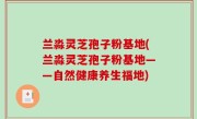 兰淼灵芝孢子粉基地(兰淼灵芝孢子粉基地——自然健康养生福地)